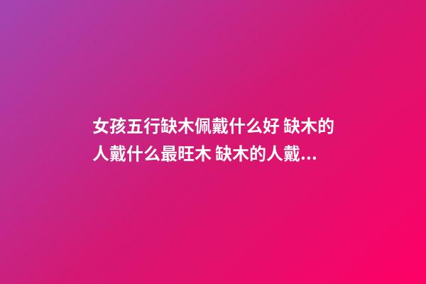 女孩五行缺木佩戴什么好 缺木的人戴什么最旺木 缺木的人戴什么好呢-第1张-观点-玄机派